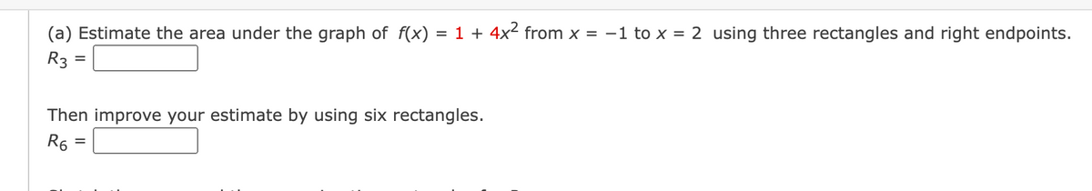 (a) Estimate the area under the graph of f(x)
= 1 + 4x2 from x = -1 to x = 2 using three rectangles and right endpoints.
R3 =
Then improve your estimate by using six rectangles.
R6
