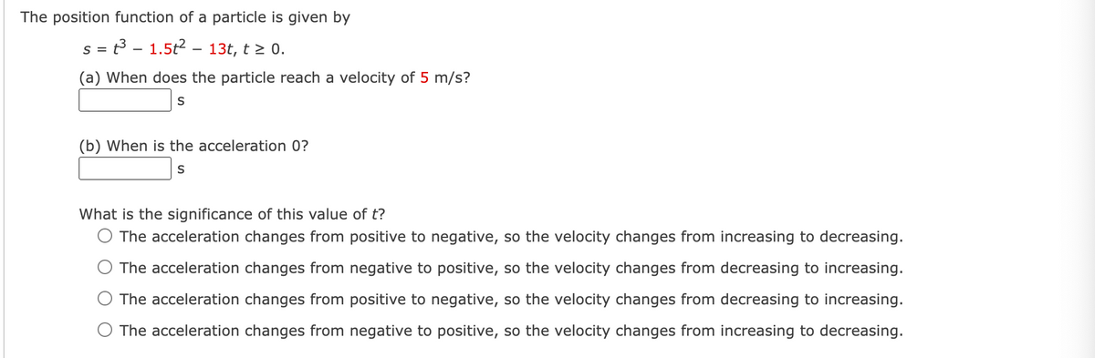 The position function of a particle is given by
S =
s = t3 – 1.5t2 –- 13t, t > 0.
(a) When does the particle reach a velocity of 5 m/s?
S
(b) When is the acceleration 0?
What is the significance of this value of t?
O The acceleration changes from positive to negative, so the velocity changes from increasing to decreasing.
The acceleration changes from negative to positive, so the velocity changes from decreasing to increasing.
The acceleration changes from positive to negative, so the velocity changes from decreasing to increasing.
O The acceleration changes from negative to positive, so the velocity changes from increasing to decreasing.
