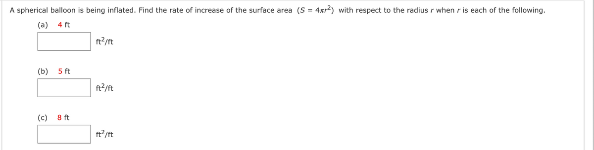 A spherical balloon is being inflated. Find the rate of increase of the surface area (S = 4xr²) with respect to the radius r when r is each of the following.
(а) 4 ft
ft?/ft
(b)
5 ft
ft?/ft
(c)
8 ft
ft?/ft
