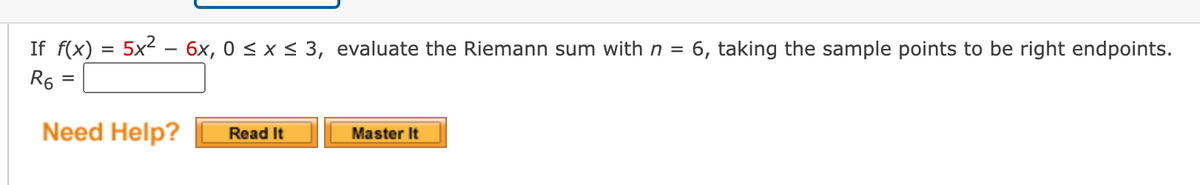 If f(x) = 5x2 – 6x, 0 < x < 3, evaluate the Riemann sum with n =
6, taking the sample points to be right endpoints.
R6
Need Help?
Master It
Read It
