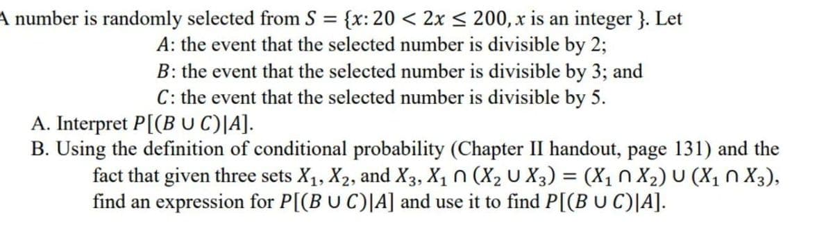 A number is randomly selected from S = {x: 20 < 2x < 200, x is an integer }. Let
A: the event that the selected number is divisible by 2;
B: the event that the selected number is divisible by 3; and
C: the event that the selected number is divisible by 5.
A. Interpret P[(B UC)|A].
B. Using the definition of conditional probability (Chapter II handout, page 131) and the
fact that given three sets X1, X2, and X3, X1 N (X2 U X3) = (X1 N X2) U (X1 n X3),
find an expression for P[(B U C)|A] and use it to find P[(B U C)|A].
