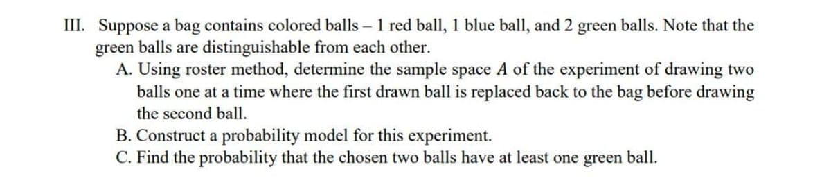 III. Suppose a bag contains colored balls – 1 red ball, 1 blue ball, and 2 green balls. Note that the
green balls are distinguishable from each other.
A. Using roster method, determine the sample space A of the experiment of drawing two
balls one at a time where the first drawn ball is replaced back to the bag before drawing
the second ball.
B. Construct a probability model for this experiment.
C. Find the probability that the chosen two balls have at least one green ball.
