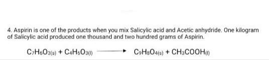 4. Aspirin is one of the products when you mix Salicylic acid and Acetic anhydride. One kilogram
of Salicylic acid produced one thousand and two hundred grams of Aspirin.
C;H6O3(a) + CAH6O30)
C9HBO4(e) + CH3COOH)
