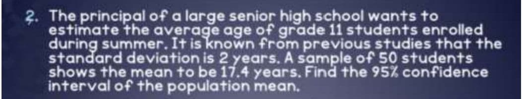 2. The principal of a large senior high school wants to
estimate the average age of grade 11 students enrolled
during summer. It is known from previous studies that the
standard deviation is 2 years. A sample of 50 students
shows the mean to be 17.4 years. Find the 95% confidence
interval of the population mean.
