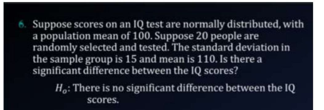 Suppose scores on an IQ test are normally distributed, with
a population mean of 100. Suppose 20 people are
randomly selected and tested. The standard deviation in
the sample group is 15 and mean is 110. Is there a
significant difference between the IQ scores?
Ho: There is no significant difference between the IQ
scores.
