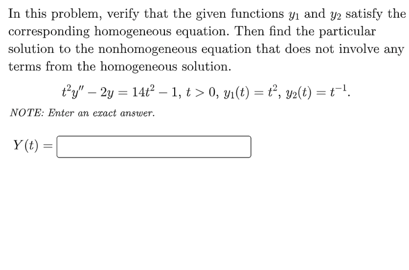 In this problem, verify that the given functions y1 and y2 satisfy the
corresponding homogeneous equation. Then find the particular
solution to the nonhomogeneous equation that does not involve any
terms from the homogeneous solution.
ty" – 2y = 14t2 – 1, t > 0, yı(t) = t, y2(t) = t=!.
NOTE: Enter an exact answer.
Y (t)
