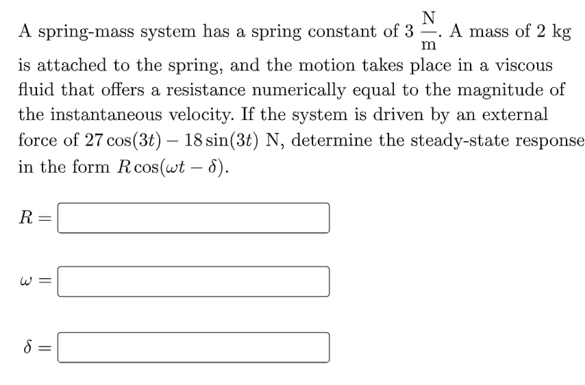 N
A spring-mass system has a spring constant of 3
A mass of 2 kg
is attached to the spring, and the motion takes place in a viscous
fluid that offers a resistance numerically equal to the magnitude of
the instantaneous velocity. If the system is driven by an external
force of 27 cos(3t) – 18 sin(3t) N, determine the steady-state response
in the form Rcos(wt – 8).
R =
W =
||
