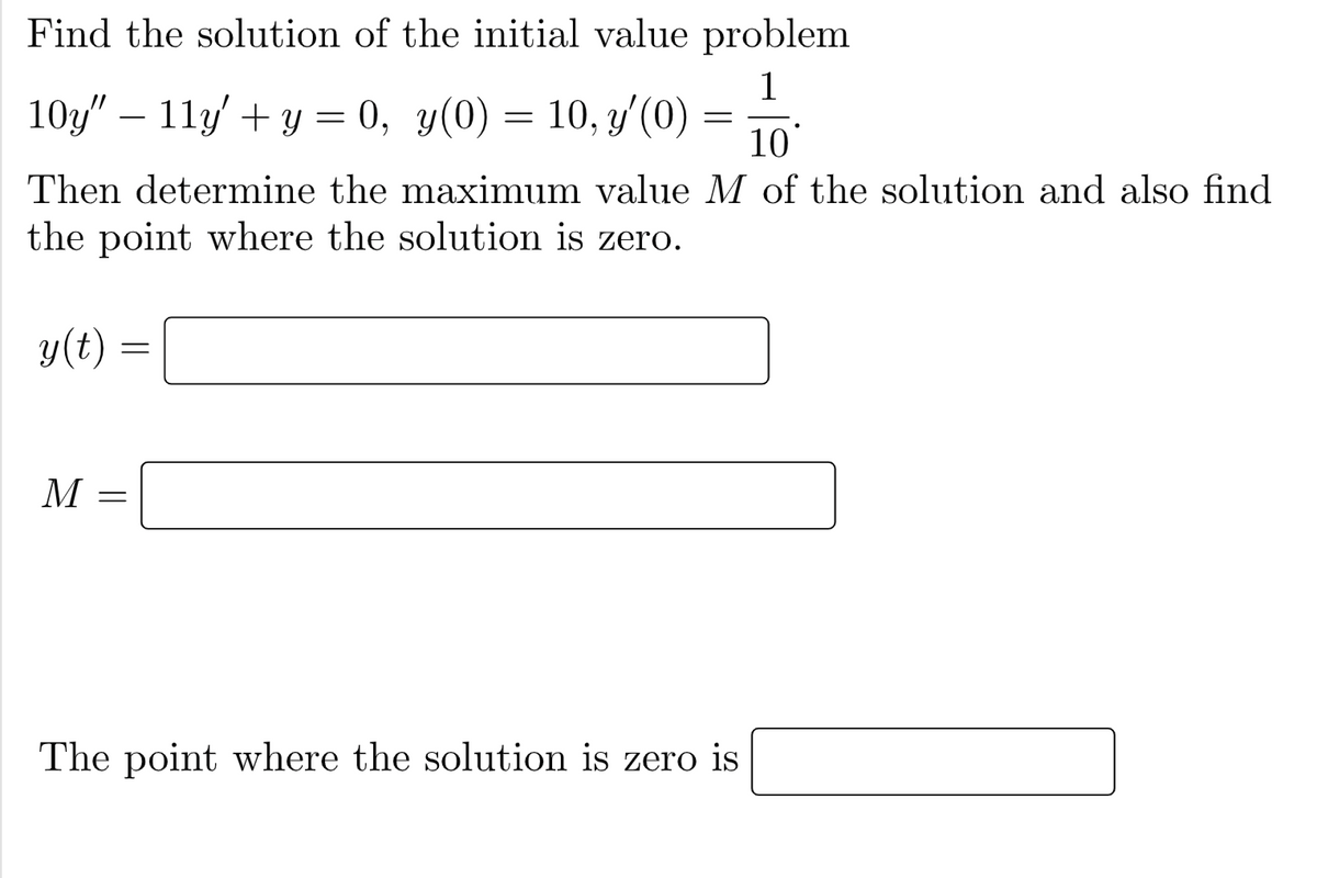 Find the solution of the initial value problem
1
10y" – 11y' + y = 0, y(0) = 10, y'(0)
10
Then determine the maximum value M of the solution and also find
the point where the solution is zero.
y(t)
M
The point where the solution is zero is
