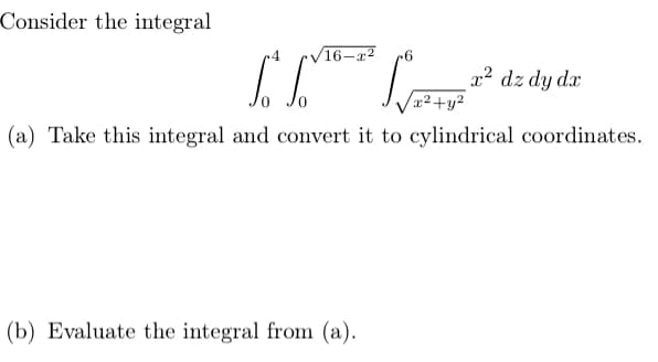 Consider the integral
.4
V16-x2
x² dz dy dx
x²+y²
(a) Take this integral and convert it to cylindrical coordinates.
(b) Evaluate the integral from (a).
