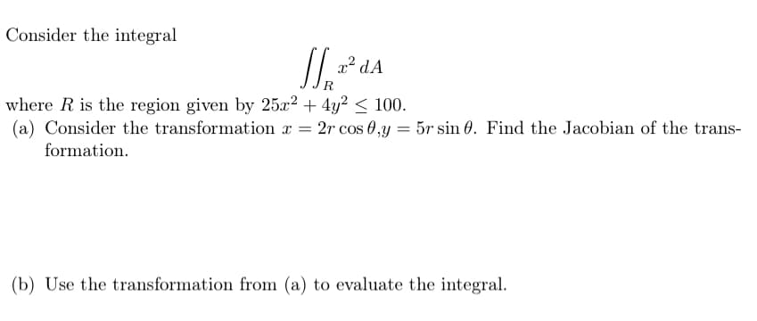 Consider the integral
x² dA
where R is the region given by 25x² + 4y² < 100.
(a) Consider the transformation x
formation.
2r cos 0,y
5r sin 0. Find the Jacobian of the trans-
(b) Use the transformation from (a) to evaluate the integral.
