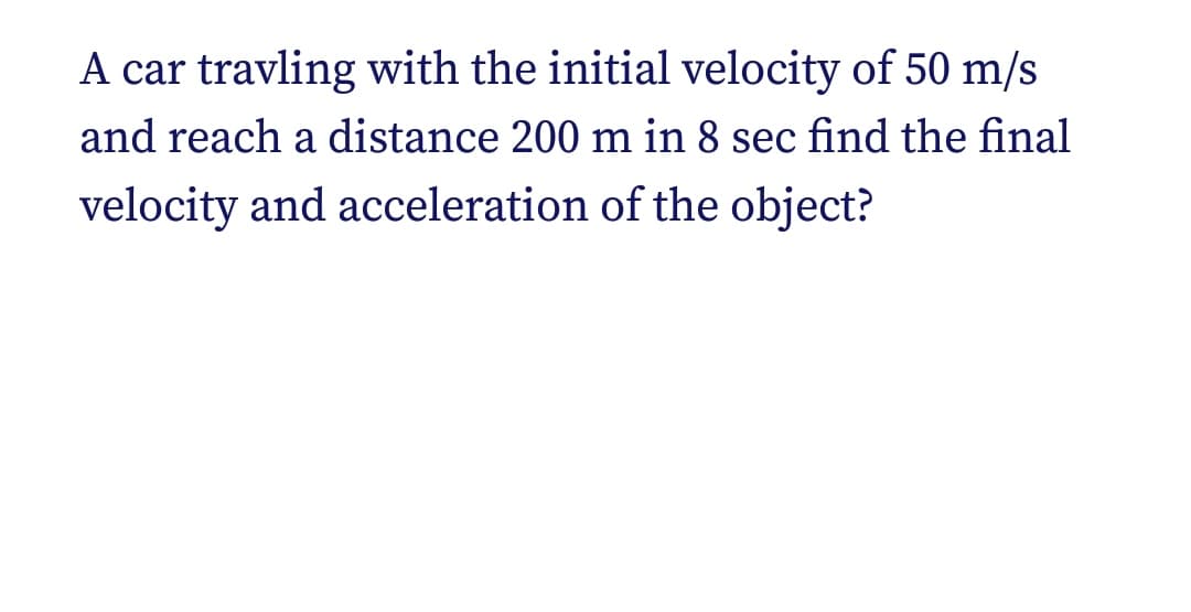 A car travling with the initial velocity of 50 m/s
and reach a distance 200 m in 8 sec find the final
velocity and acceleration of the object?
