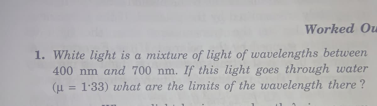 Worked Ou
1. White light is a mixture of light of wavelengths between
400 nm and 700 nm. If this light goes through water
(u = 1:33) what are the limits of the wavelength there ?
%3D
