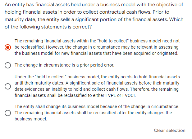 An entity has financial assets held under a business model with the objective of
holding financial assets in order to collect contractual cash flows. Prior to
maturity date, the entity sells a significant portion of the financial assets. Which
of the following statements is correct?
The remaining financial assets within the "hold to collect" business model need not
be reclassified. However, the change in circumstance may be relevant in assessing
the business model for new financial assets that have been acquired or originated.
The change in circumstance is a prior period error.
Under the "hold to collect" business model, the entity needs to hold financial assets
until their maturity dates. A significant sale of financial assets before their maturity
date evidences an inability to hold and collect cash flows. Therefore, the remaining
financial assets shall be reclassified to either FVPL or FVOCI.
The entity shall change its business model because of the change in circumstance.
The remaining financial assets shall be reclassified after the entity changes the
business model.
Clear selection