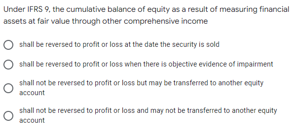 Under IFRS 9, the cumulative balance of equity as a result of measuring financial
assets at fair value through other comprehensive income
shall be reversed to profit or loss at the date the security is sold
shall be reversed to profit or loss when there is objective evidence of impairment
shall not be reversed to profit or loss but may be transferred to another equity
account
shall not be reversed to profit or loss and may not be transferred to another equity
account