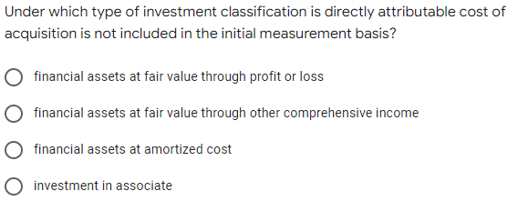 Under which type of investment classification is directly attributable cost of
acquisition is not included in the initial measurement basis?
financial assets at fair value through profit or loss
financial assets at fair value through other comprehensive income
financial assets at amortized cost
O investment in associate