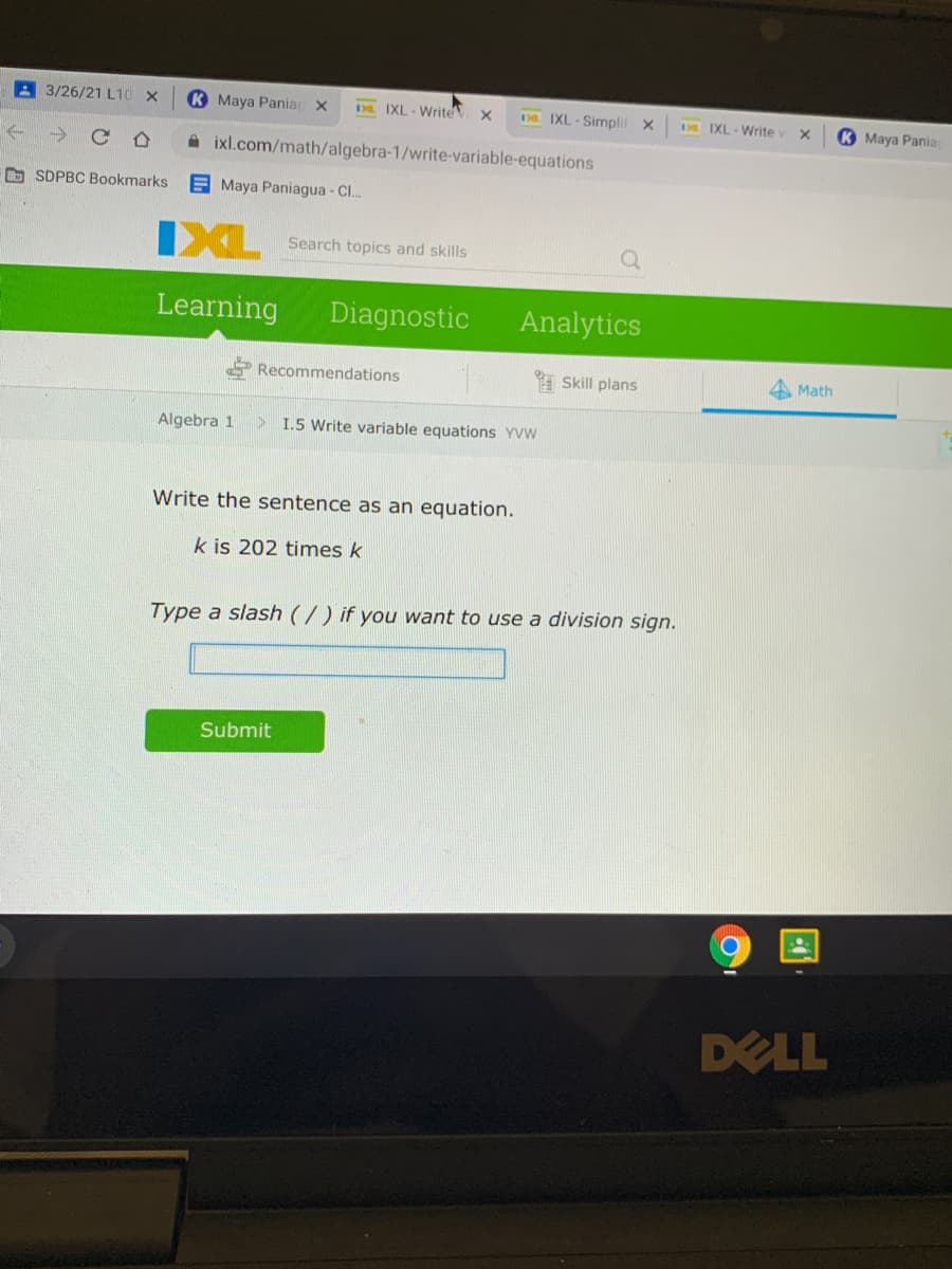 3/26/21 L10 x
K Maya Pania x
Da IXL - Write x
. IXL - Simnplif X
D IXL - Write
K Maya Pania
A ixl.com/math/algebra-1/write-variable-equations
O SDPBC Bookmarks
E Maya Paniagua - Cl..
IXL
Search topics and skills
Learning
Diagnostic
Analytics
* Recommendations
Skill plans
A Math
Algebra 1
> I.5 Write variable equations YVW
Write the sentence as an equation.
k is 202 times k
Type a slash (/) if you want to use a division sign.
Submit
of
DELL
