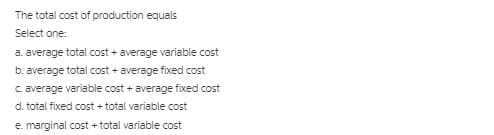 The total cost of production equals
Select one:
a. average total cost + average variable cost
b. average total cost + average fixed cost
C. average variable cost + average fixed cost
d. total fixed cost + total variable cost
e. marginal cost + total variable cost
