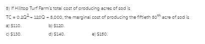5) If Hilltop Turf Farm's total cost of producing acres of sod is
TC = 0.202- 1200 - 5,000, the marginal cost of producing the fiftieth
soth acre of sod is
a) S110.
b) $120.
C) $130.
d) $140.
e) $150.
