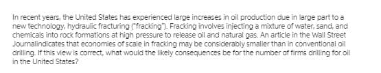 In recent years, the United States has experienced large increases in oil production due in large part to a
new technology, hydraulic fracturing ("fracking"). Fracking involves injecting a mixture of water, sand, and
chemicals into rock formations at high pressure to release oil and natural gas. An article in the Wall Street
Journalindicates that economies of scale in fracking may be considerably smaller than in conventional oil
drilling. If this view is correct, what would the likely consequences be for the number of firms drilling for oil
in the United States?
