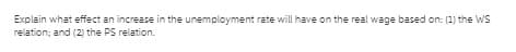 Explain what effect an increase in the unemployment rate will have on the real wage based on: (1) the ws
relation; and (2) the PS relation.
