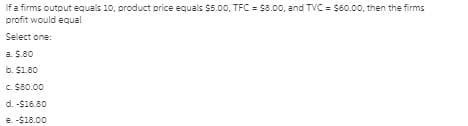 If a firms output equals 10, product price equals $5.0o, TFC = $8.00, and TVC = $60.00, then the firms
profit would equal
Select one:
a. $.80
b. $1.80
C. $80.00
d. -S16.80
e. -$18.00
