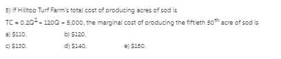 5) If Hilltop Turf Farm's total cost of producing acres of sod is
TC = 0.20- 1200 - 5,000, the marginal cost of producing the fiftieth 50th acre of sod is
a) S110.
b) $120.
C) $130.
d) $140.
e) $150.
