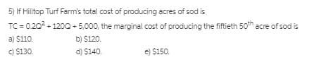 5) If Hilltop Turf Farm's total cost of producing acres of sod is
TC = 0.202 + 1200 + 5,000, the marginal cost of producing the fiftieth 50th acre of sod is
a) $110.
b) $120.
C) $130.
d) $140.
e) $150.
