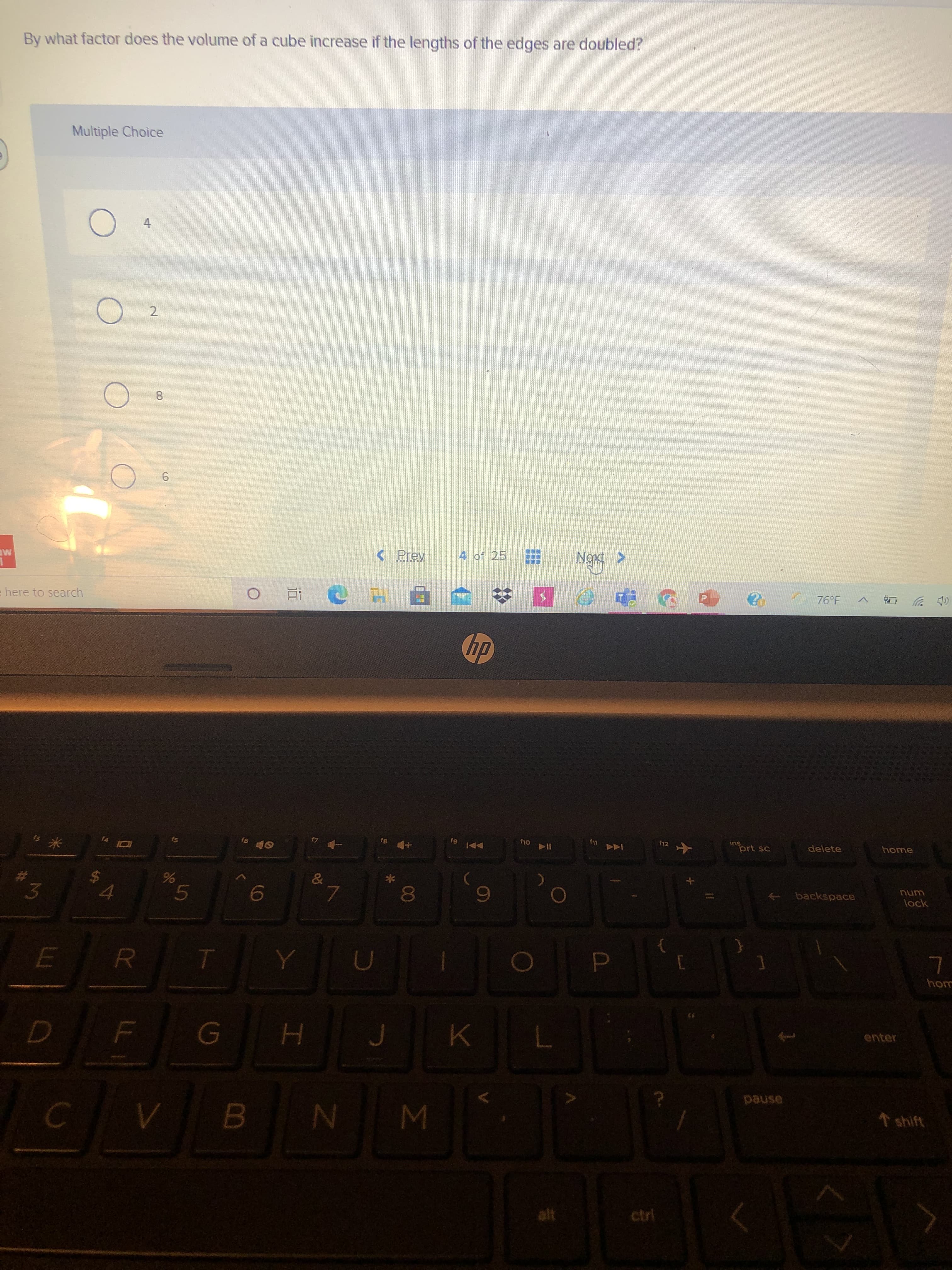 康廳
Σ
00
96
LL
By what factor does the volume of a cube increase if the lengths of the edges are doubled?
Multiple Choice
4.
2.
9.
< Prev
4 of 25
ME
HO 76°F ^
(p 岁
here to search
近。
國 5
ins
prt sc
delete
home
f11
12
1A4
な米
backspace
Lunu
lack
23
%24
3.
om
enter
H.
asned
N
alt

