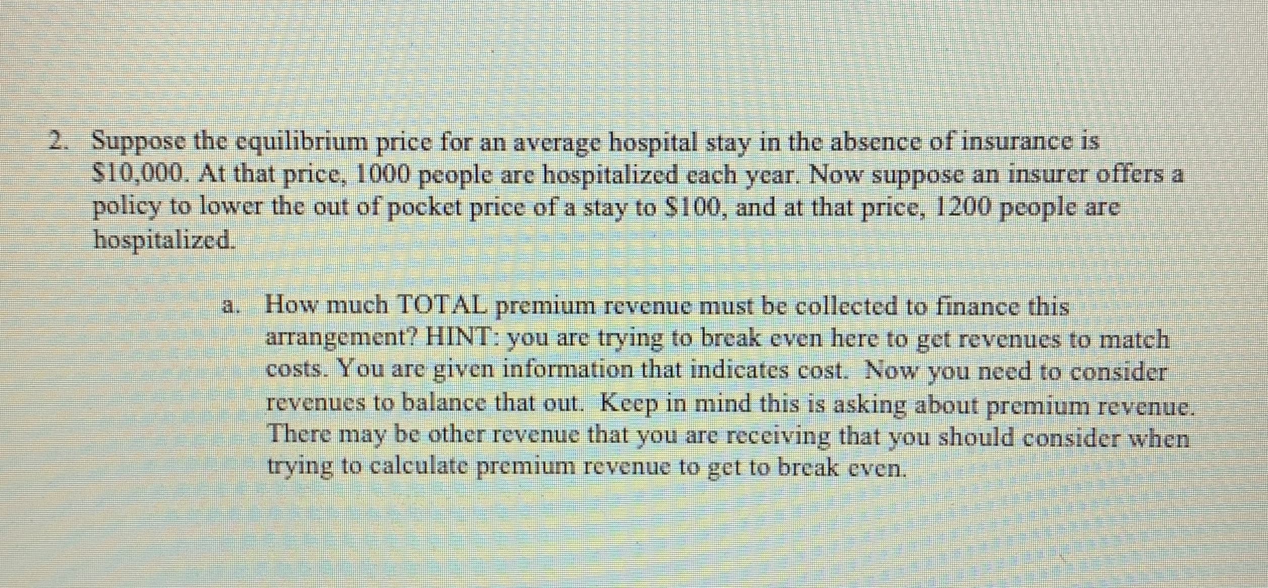 2. Suppose the equilibrium price for an average hospital stay in the absence of insurance is
S10,000. At that price, 1000 people are hospitalized each year. Now suppose an insurer offers a
policy to lower the out of pocket price of a stay to S100, and at that price, 1200 pcople are
hospitalized.
How much TOTAL premium revenue must be collected to finance this
arrangement? HINT: you arc trying to brcak even here to get revenucs to match
costs. You are given information that indicates cost. Now you need to consider
revenues to balance that out. Keep in mind this is asking about premium revenue.
There may be other revenue that you are receiving that you should consider when
trying to calculate premium revenue to get to break even.
a.
