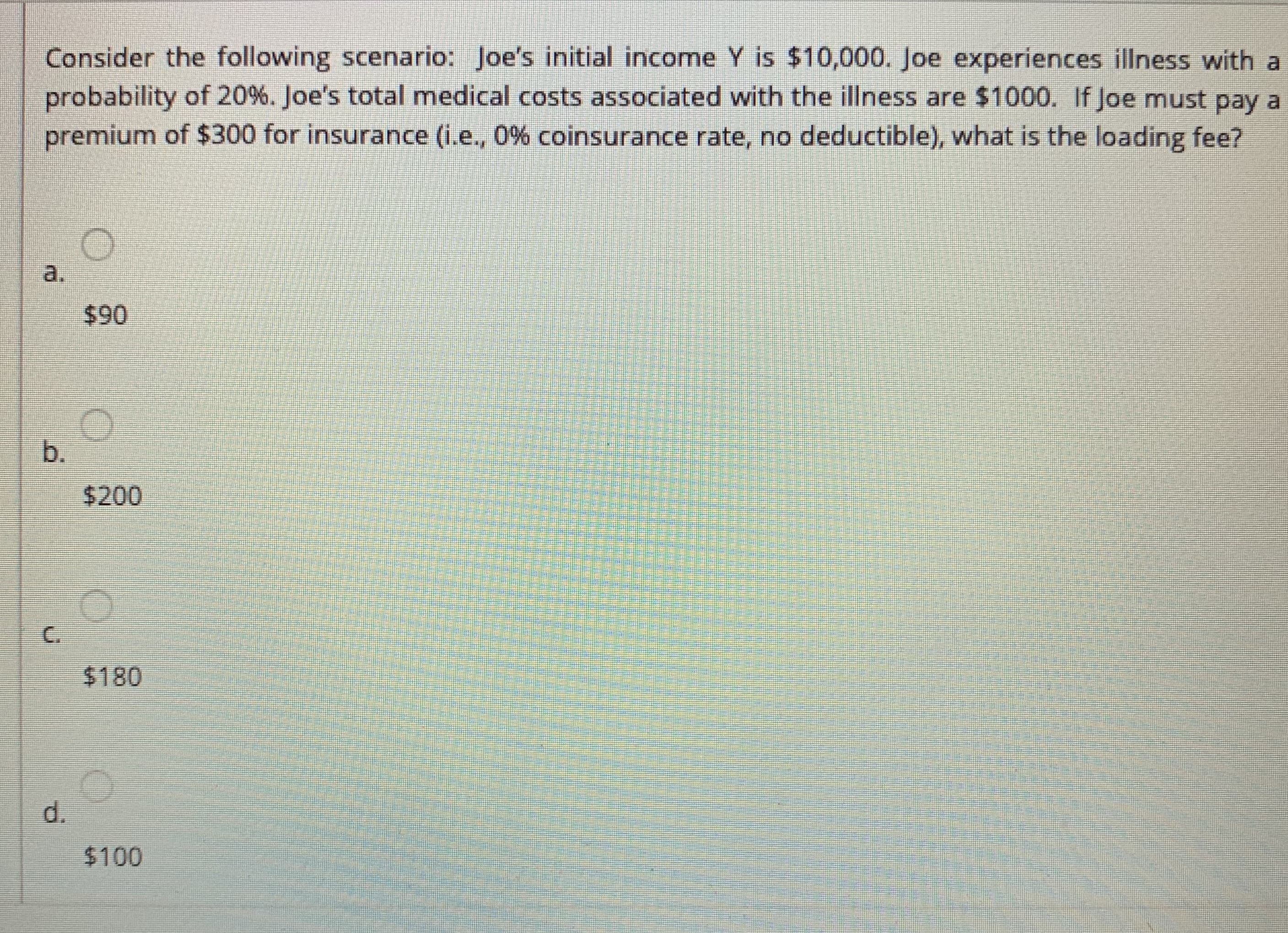 Consider the following scenario: Joe's initial income Y is $10,000. Joe experiences illness with a
probability of 20%. Joe's total medical costs associated with the illness are $1000. If Joe must pay a
premium of $300 for insurance (i.e., 0% coinsurance rate, no deductible), what is the loading fee?
a.
$90
b.
$200
C.
$180
d.
$100
