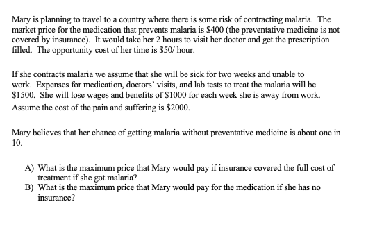 Mary is planning to travel to a country where there is some risk of contracting malaria. The
market price for the medication that prevents malaria is $400 (the preventative medicine is not
covered by insurance). It would take her 2 hours to visit her doctor and get the prescription
filled. The opportunity cost of her time is $50/ hour.
If she contracts malaria we assume that she will be sick for two weeks and unable to
work. Expenses for medication, doctors' visits, and lab tests to treat the malaria will be
$1500. She will lose wages and benefits of $1000 for each week she is away from work.
Assume the cost of the pain and suffering is $2000.
Mary believes that her chance of getting malaria without preventative medicine is about one in
10.
A) What is the maximum price that Mary would pay if insurance covered the full cost of
treatment if she got malaria?
B) What is the maximum price that Mary would pay for the medication if she has no
insurance?

