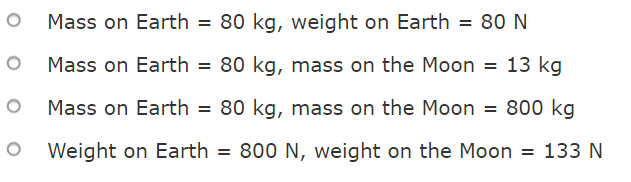 Mass on Earth = 80 kg, weight on Earth = 80 N
Mass on Earth = 80 kg, mass on the Moon = 13 kg
Mass on Earth = 80 kg, mass on the Moon = 800 kg
Weight on Earth = 800 N, weight on the Moon = 133 N
