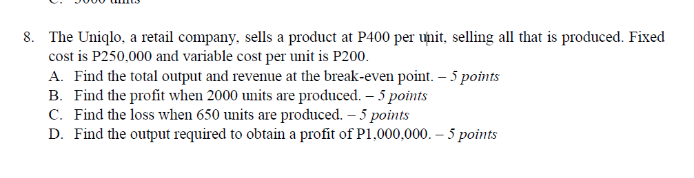 8. The Uniqlo, a retail company, sells a product at P400 per unit, selling all that is produced. Fixed
cost is P250,000 and variable cost per unit is P200.
A. Find the total output and revenue at the break-even point. – 5 points
B. Find the profit when 2000 units are produced. – 5 points
C. Find the loss when 650 units are produced. – 5 points
D. Find the output required to obtain a profit of P1,000,000. – 5 points
