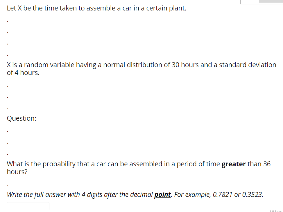 Let X be the time taken to assemble a car in a certain plant.
X is a random variable having a normal distribution of 30 hours and a standard deviation
of 4 hours.
Question:
What is the probability that a car can be assembled in a period of time greater than 36
hours?
Write the full answer with 4 digits after the decimal point. For example, 0.7821 or 0.3523.
Wi
