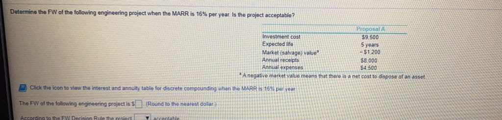Determine the FW of the following engineering project when the MARR is 16% per year. Is the project acceptable?
Proposal A
Investment cost
$9,500
5 years
-$1.200
Expected life
Market (salvage) value
Annual receipts
Annual expenses
$8,000
$4.500
A negative market value means that there is a net cost to dispose of an asset
A Click the icon to view the interest and annuity table for discrete compounding when the MARR is 16% per year
The FW of the following engineering project is S (Round to the nearest dollar)
According to the FW Decision Rule the project
Vaccentable
