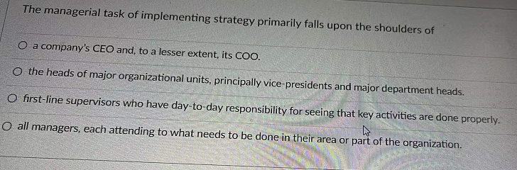 The managerial task of implementing strategy primarily falls upon the shoulders of
O a company's CEO and, to a lesser extent, its COO.
O the heads of major organizational units, principally vice-presidents and major department heads.
O first-line supervisors who have day-to-day responsibility for seeing that key activities are done properly.
O all managers, each attending to what needs to be done in their area or part of the organization.
