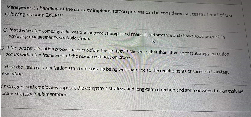 Management's handling of the strategy implementation process can be considered successful for all of the
following reasons EXCEPT
O if and when the company achieves the targeted strategic and financial performance and shows good progress in
achieving management's strategic vision.
O if the budget allocation process occurs before the strategy is chosen, rather than after, so that strategy execution
occurs within the framework of the resource allocation process.
when the internal organization structure ends up being well-matched to the requirements of successful strategy
execution.
if managers and employees support the company's strategy and long-term direction and are motivated to aggressively
ursue strategy implementation.

