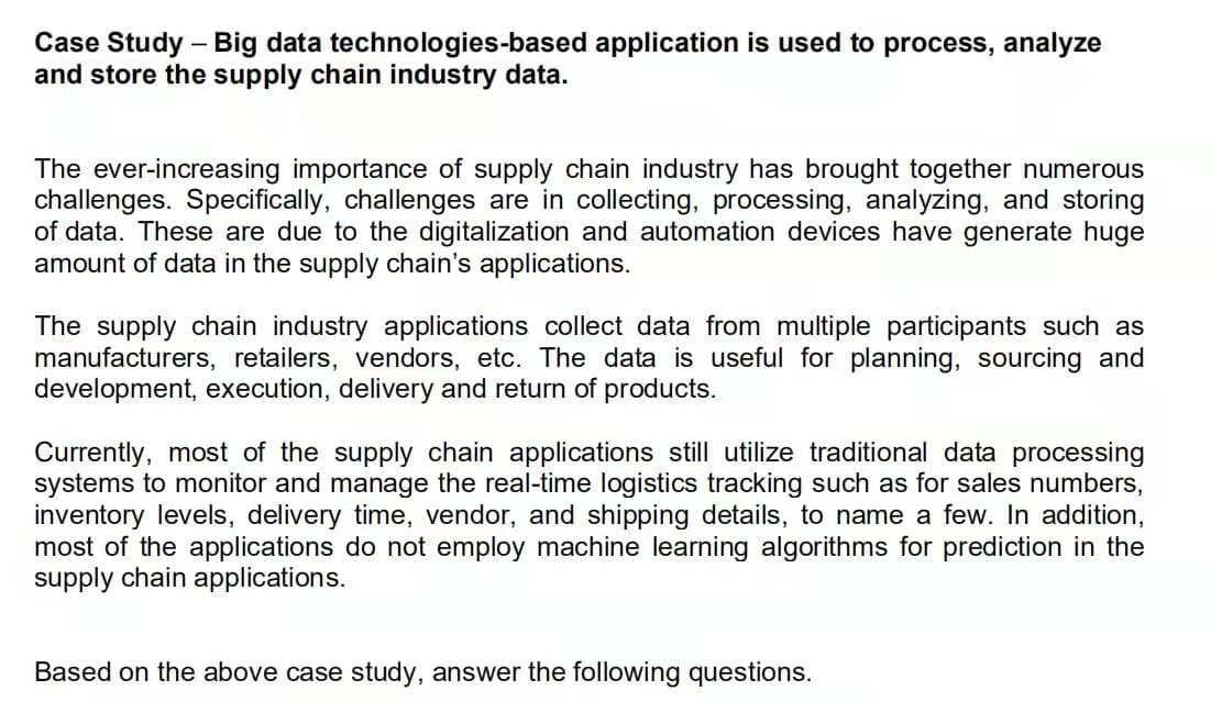 Case Study – Big data technologies-based application is used to process, analyze
and store the supply chain industry data.
The ever-increasing importance of supply chain industry has brought together numerous
challenges. Specifically, challenges are in collecting, processing, analyzing, and storing
of data. These are due to the digitalization and automation devices have generate huge
amount of data in the supply chain's applications.
The supply chain industry applications collect data from multiple participants such as
manufacturers, retailers, vendors, etc. The data is useful for planning, sourcing and
development, execution, delivery and return of products.
Currently, most of the supply chain applications still utilize traditional data processing
systems to monitor and manage the real-time logistics tracking such as for sales numbers,
inventory levels, delivery time, vendor, and shipping details, to name a few. In addition,
most of the applications do not employ machine learning algorithms for prediction in the
supply chain applications.
Based on the above case study, answer the following questions.
