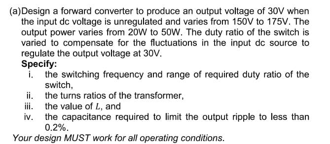 (a)Design a forward converter to produce an output voltage of 30V when
the input dc voltage is unregulated and varies from 150V to 175V. The
output power varies from 20W to 50W. The duty ratio of the switch is
varied to compensate for the fluctuations in the input dc source to
regulate the output voltage at 30V.
Specify:
the switching frequency and range of required duty ratio of the
switch,
the turns ratios of the transformer,
the value of L, and
iv.
ii.
iii.
the capacitance required to limit the output ripple to less than
0.2%.
Your design MUST work for all operating conditions.
