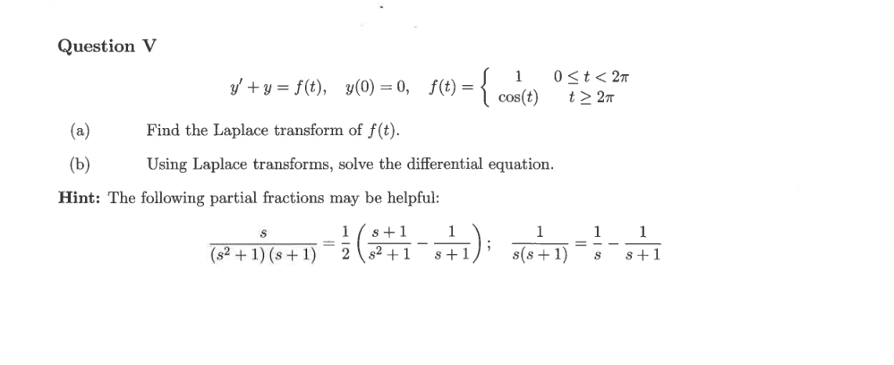 Question V
{
1
0 <t< 27
y' + y = f(t), y(0) = 0, f(t) =
cos(t)
t> 27
(a)
Find the Laplace transform of f(t).
(b)
Using Laplace transforms, solve the differential equation.
Hint: The following partial fractions may be helpful:
1
s+1
1
1
1
1
=
= -
(s2 + 1) (s+ 1)
s2 +1
s +1
s(s + 1)
8+1
