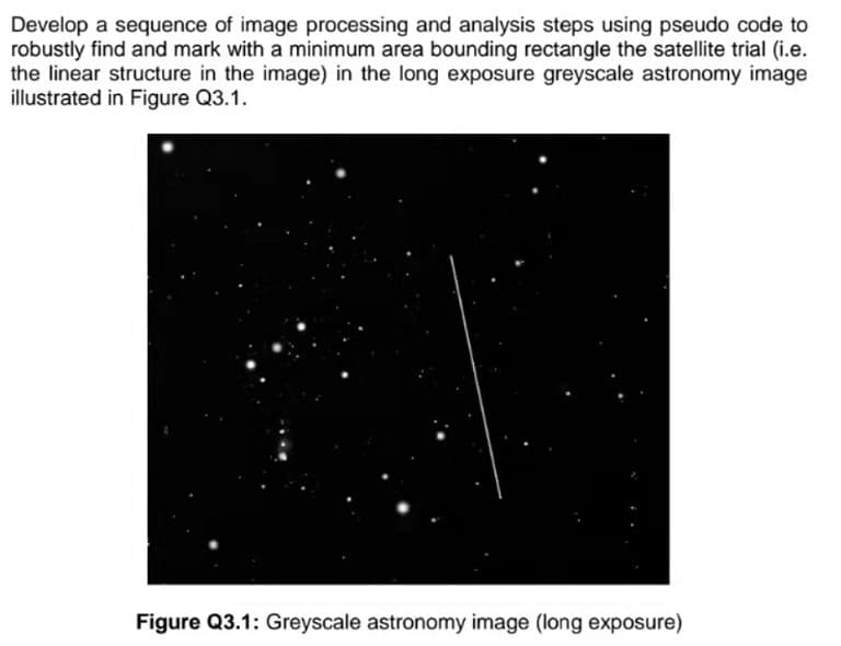 Develop a sequence of image processing and analysis steps using pseudo code to
robustly find and mark with a minimum area bounding rectangle the satellite trial (i.e.
the linear structure in the image) in the long exposure greyscale astronomy image
illustrated in Figure Q3.1.
Figure Q3.1: Greyscale astronomy image (long exposure)
