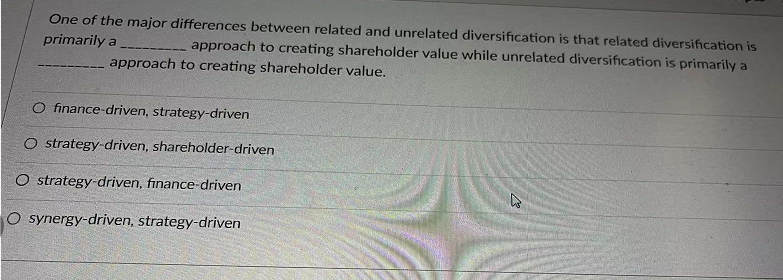 One of the major differences between related and unrelated diversification is that related diversification is
approach to creating shareholder value while unrelated diversification is primarily a
primarily a
approach to creating shareholder value.
O finance-driven, strategy-driven
O strategy-driven, shareholder-driven
O strategy-driven, finance-driven
O synergy-driven, strategy-driven
