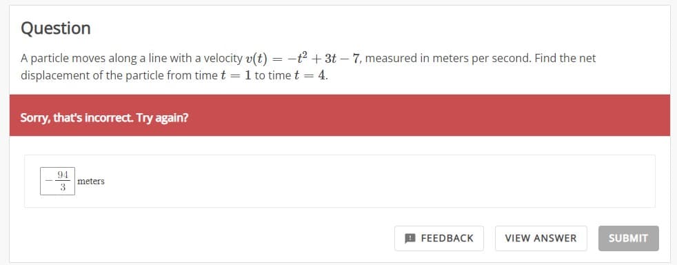 Question
A particle moves along a line with a velocity v(t) = -t² + 3t - 7, measured in meters per second. Find the net
displacement of the particle from time t = 1 to time t = 4.
Sorry, that's incorrect. Try again?
94
3
meters
FEEDBACK
VIEW ANSWER
SUBMIT