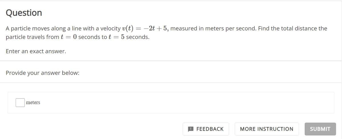 Question
A particle moves along a line with a velocity v(t) = -2t + 5, measured in meters per second. Find the total distance the
particle travels from t = 0 seconds to t = 5 seconds.
Enter an exact answer.
Provide your answer below:
meters
FEEDBACK
MORE INSTRUCTION
SUBMIT