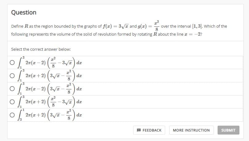 Question
=
Define R as the region bounded by the graphs of f(x) = 3√ and g(x) =
over the interval [1,3]. Which of the
8
following represents the volume of the solid of revolution formed by rotating R about the line = -2?
Select the correct answer below:
O [2x(x-2)(²-3√/2) dez
8
3
0 * 2n(x + 2) (3√x -
100 % | 00
1
²)
²)
3
0 [ de
O * 2n (x-2) (3√x -
da
3
0 (2x(x + 2) (-3√/2) de
O
8
027(x + 2) (3√²-2) dr
8
3
FEEDBACK
MORE INSTRUCTION
SUBMIT