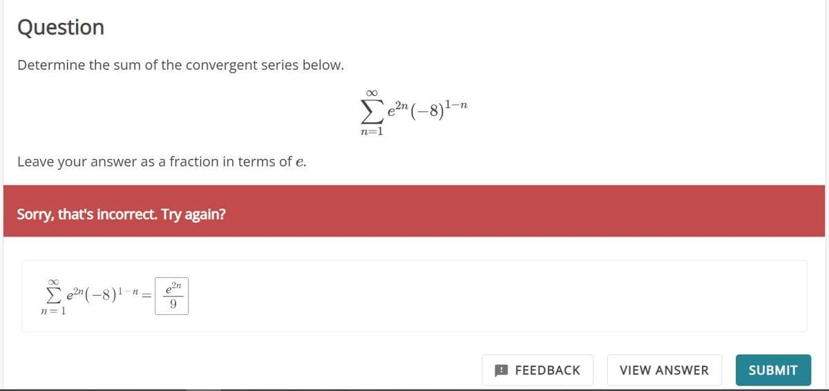 Question
Determine the sum of the convergent series below.
Leave your answer as a fraction in terms of e.
Sorry, that's incorrect. Try again?
Σe²n(-8) ¹-
n=1
2n
9
∞
Σen(8)1–η
n=1
FEEDBACK
VIEW ANSWER
SUBMIT