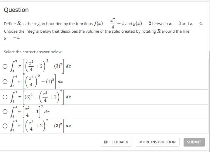 Question
Define R as the region bounded by the functions f(x) = 2 + 1 and g(x) = 2 between * = 3 and x = 4.
Choose the integral below that describes the volume of the solid created by rotating R around the line
y = -1.
Select the correct answer below:
2
3
° S ² = [ ( ²² + 2) ² - (35²] die
of
T
dx
2
o [-(-)²-(1²] de
O
π
4
2
0 (₁
of * = [(3³)² – ( ² + + 2)²
3
4
2
06- € -1²4
O
π
da
4
dx
4
O
0 ²₁ = [( ²² + 2)² – (3) ²].
π
dx
3
FEEDBACK
MORE INSTRUCTION
SUBMIT