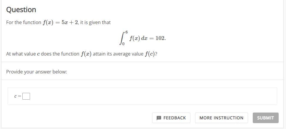 Question
For the function f(x) = 5x + 2, it is given that
6².
At what value c does the function f(x) attain its average value f(c)?
Provide your answer below:
C
f(x) dx = 102.
FEEDBACK
MORE INSTRUCTION
SUBMIT