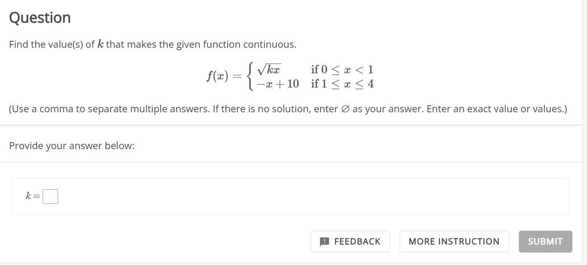 Question
Find the value(s) of k that makes the given function continuous.
f(x) = { √ka
if 0 < x < 1
if 1 ≤ x ≤ 4
(Use a comma to separate multiple answers. If there is no solution, enter Ø as your answer. Enter an exact value or values.)
Provide your answer below:
k =
-x+10
FEEDBACK
MORE INSTRUCTION
SUBMIT