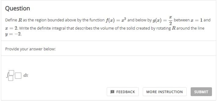 Question
I
Define R as the region bounded above by the function f(x) = ² and below by g(x) = between a = 1 and
x = 2. Write the definite integral that describes the volume of the solid created by rotating R around the line
y = -2.
Provide your answer below:
dx
FEEDBACK
MORE INSTRUCTION
SUBMIT